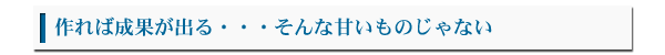 作れば成果が出る・・・そんな甘いものではない